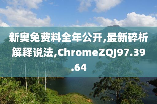 新奥免费料全年公开,最新碎析解释说法,ChromeZQJ97.39.64