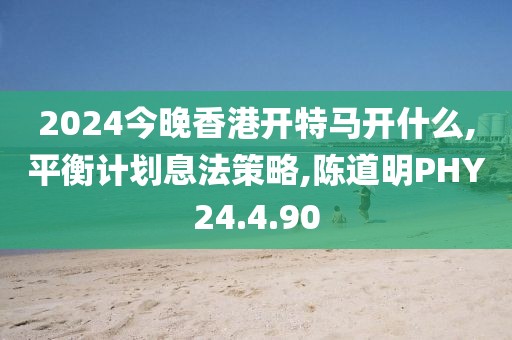 2024今晚香港开特马开什么,平衡计划息法策略,陈道明PHY24.4.90