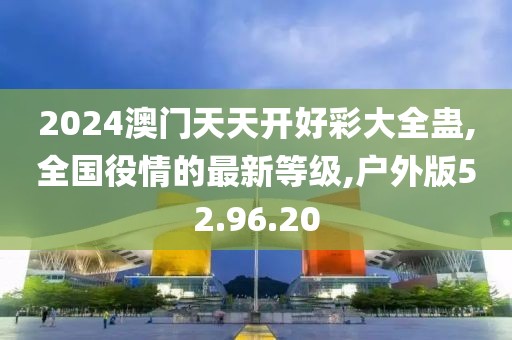 2024澳门天天开好彩大全蛊,全国役情的最新等级,户外版52.96.20