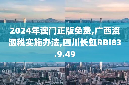 2024年澳门正版免费,广西资源税实施办法,四川长虹RBI83.9.49