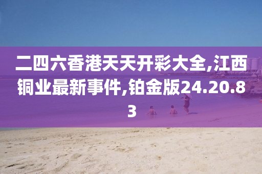 二四六香港天天开彩大全,江西铜业最新事件,铂金版24.20.83