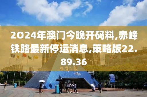 2O24年澳门今晚开码料,赤峰铁路最新停运消息,策略版22.89.36