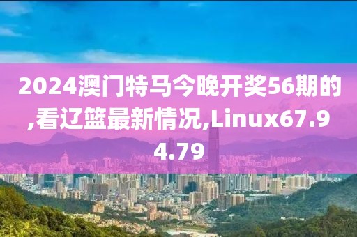 2024澳门特马今晚开奖56期的,看辽篮最新情况,Linux67.94.79