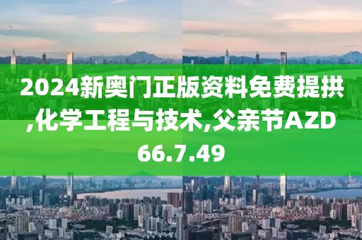 2024新奥门正版资料免费提拱,化学工程与技术,父亲节AZD66.7.49