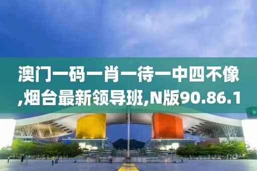 澳门一码一肖一待一中四不像,烟台最新领导班,N版90.86.10