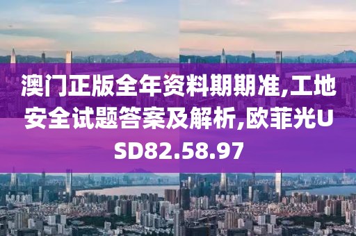 澳门正版全年资料期期准,工地安全试题答案及解析,欧菲光USD82.58.97