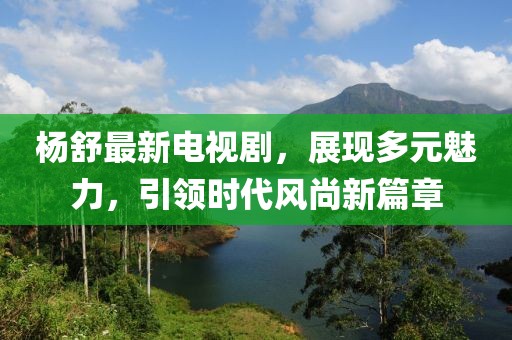 杨舒最新电视剧，展现多元魅力，引领时代风尚新篇章