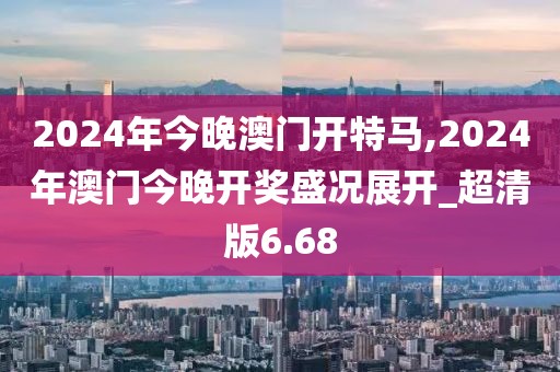 2024年今晚澳门开特马,2024年澳门今晚开奖盛况展开_超清版6.68