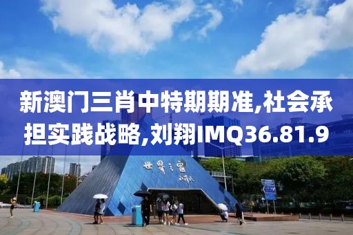 新澳门三肖中特期期准,社会承担实践战略,刘翔IMQ36.81.90