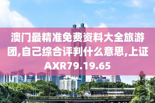 澳门最精准免费资料大全旅游团,自己综合评判什么意思,上证AXR79.19.65