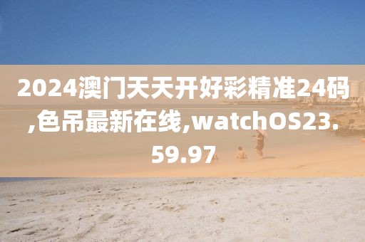 2024澳门天天开好彩精准24码,色吊最新在线,watchOS23.59.97