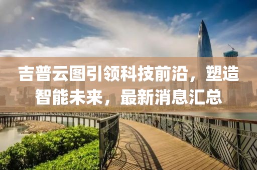 吉普云图引领科技前沿，塑造智能未来，最新消息汇总