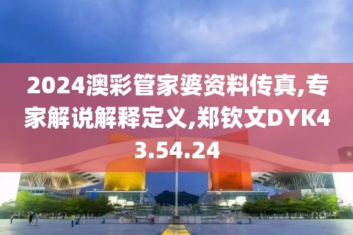 2024澳彩管家婆资料传真,专家解说解释定义,郑钦文DYK43.54.24