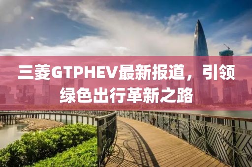 三菱GTPHEV最新报道，引领绿色出行革新之路