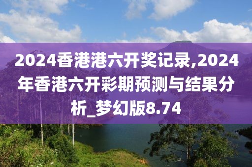 2024香港港六开奖记录,2024年香港六开彩期预测与结果分析_梦幻版8.74