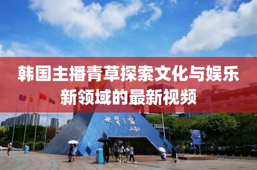 韩国主播青草探索文化与娱乐新领域的最新视频