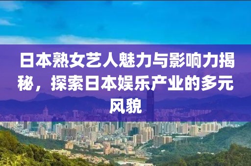 日本熟女艺人魅力与影响力揭秘，探索日本娱乐产业的多元风貌