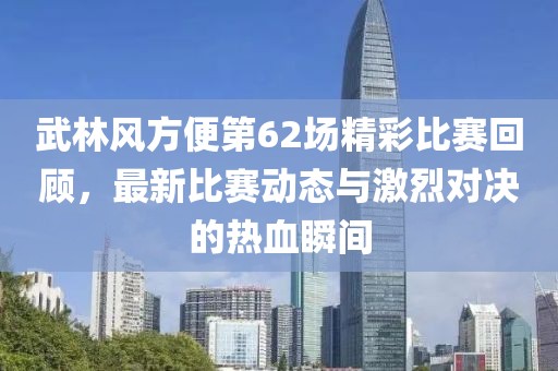 武林风方便第62场精彩比赛回顾，最新比赛动态与激烈对决的热血瞬间