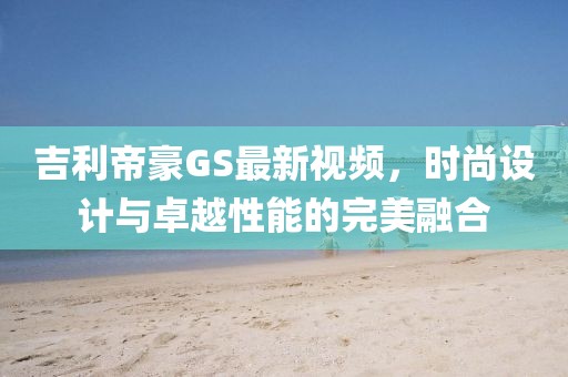 吉利帝豪GS最新视频，时尚设计与卓越性能的完美融合