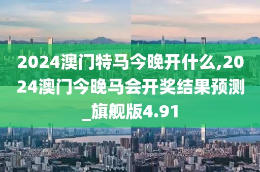 2024澳门特马今晚开什么,2024澳门今晚马会开奖结果预测_旗舰版4.91