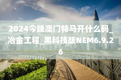 2024今晚澳门特马开什么码_冶金工程_黑科技版NEM6.9.26