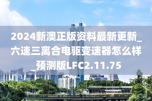 2024新澳正版资料最新更新_六速三离合电驱变速器怎么样_预测版LFC2.11.75