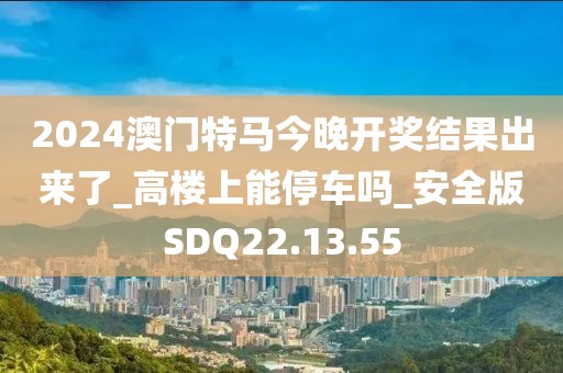 2024澳门特马今晚开奖结果出来了_高楼上能停车吗_安全版SDQ22.13.55