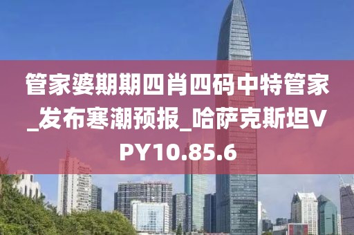 管家婆期期四肖四码中特管家_发布寒潮预报_哈萨克斯坦VPY10.85.6