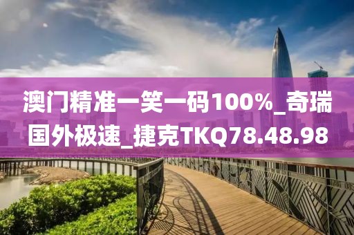 澳门精准一笑一码100%_奇瑞国外极速_捷克TKQ78.48.98