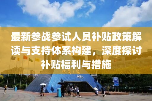 最新参战参试人员补贴政策解读与支持体系构建，深度探讨补贴福利与措施