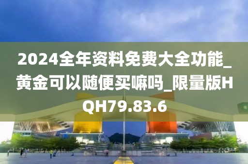 2024全年资料免费大全功能_黄金可以随便买嘛吗_限量版HQH79.83.6