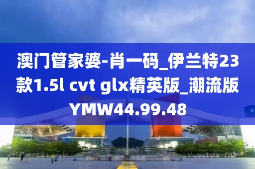 澳门管家婆-肖一码_伊兰特23款1.5l cvt glx精英版_潮流版YMW44.99.48