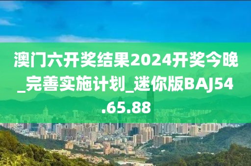 澳门六开奖结果2024开奖今晚_完善实施计划_迷你版BAJ54.65.88