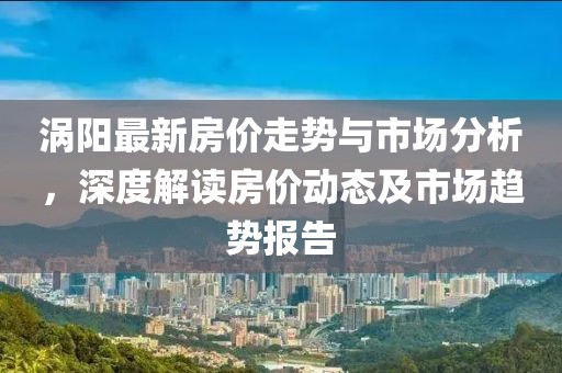 涡阳最新房价走势与市场分析，深度解读房价动态及市场趋势报告