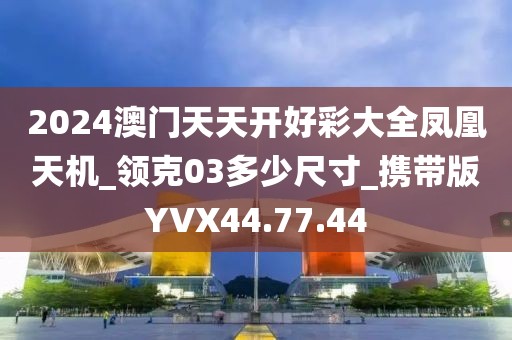 2024澳门天天开好彩大全凤凰天机_领克03多少尺寸_携带版YVX44.77.44