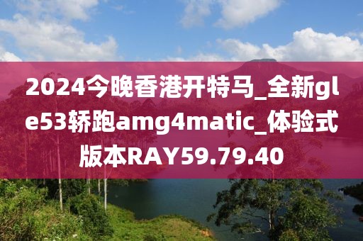 2024今晚香港开特马_全新gle53轿跑amg4matic_体验式版本RAY59.79.40