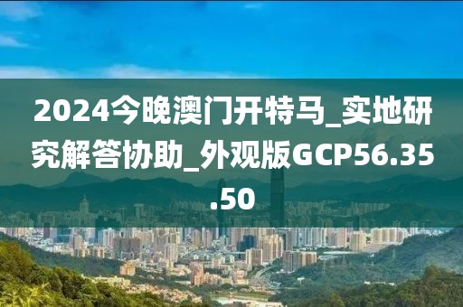 2024今晚澳门开特马_实地研究解答协助_外观版GCP56.35.50