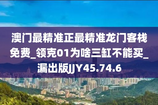 澳门最精准正最精准龙门客栈免费_领克01为啥三缸不能买_漏出版JJY45.74.6