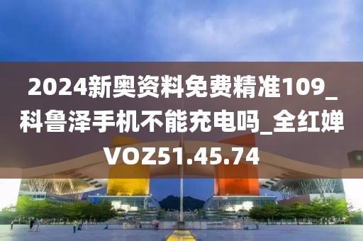 2024新奥资料免费精准109_科鲁泽手机不能充电吗_全红婵VOZ51.45.74