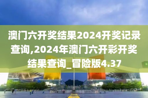 澳门六开奖结果2024开奖记录查询,2024年澳门六开彩开奖结果查询_冒险版4.37