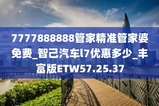 7777888888管家精准管家婆免费_智己汽车l7优惠多少_丰富版ETW57.25.37