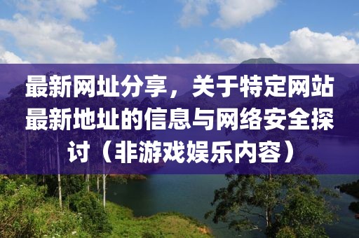 最新网址分享，关于特定网站最新地址的信息与网络安全探讨（非游戏娱乐内容）