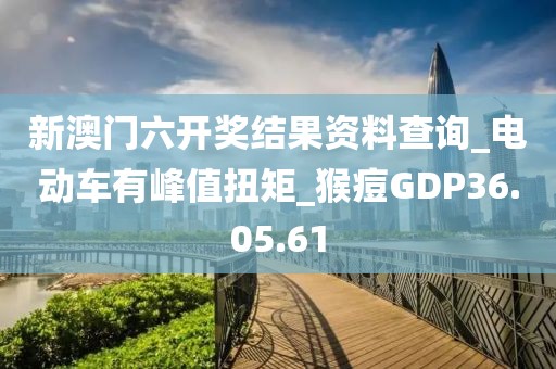 新澳门六开奖结果资料查询_电动车有峰值扭矩_猴痘GDP36.05.61