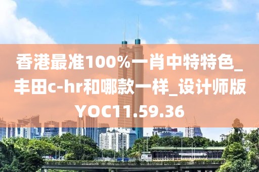 香港最准100%一肖中特特色_丰田c-hr和哪款一样_设计师版YOC11.59.36