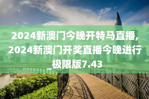 2024新澳门今晚开特马直播,2024新澳门开奖直播今晚进行_极限版7.43