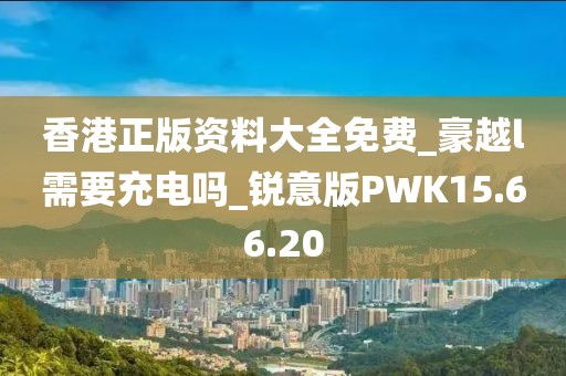 香港正版资料大全免费_豪越l需要充电吗_锐意版PWK15.66.20