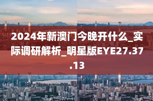 2024年新澳门今晚开什么_实际调研解析_明星版EYE27.37.13