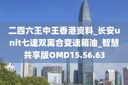 二四六王中王香港资料_长安unit七速双离合变速箱油_智慧共享版OMD15.56.63