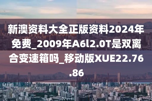 新澳资料大全正版资料2024年免费_2009年A6l2.0T是双离合变速箱吗_移动版XUE22.76.86