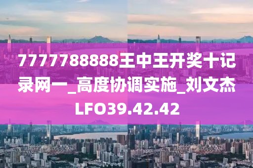 7777788888王中王开奖十记录网一_高度协调实施_刘文杰LFO39.42.42